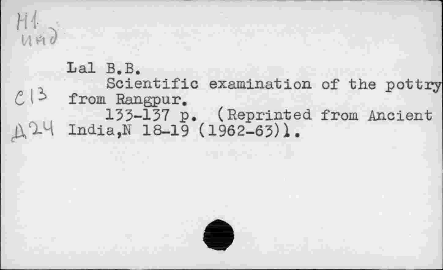 ﻿Hl- .
Ц Ft U
Lal В.В.
Scientific examination of the pottr from Rangpur.
133-157 p. (Reprinted from Ancient India,N 18-19 (1962-03)1.